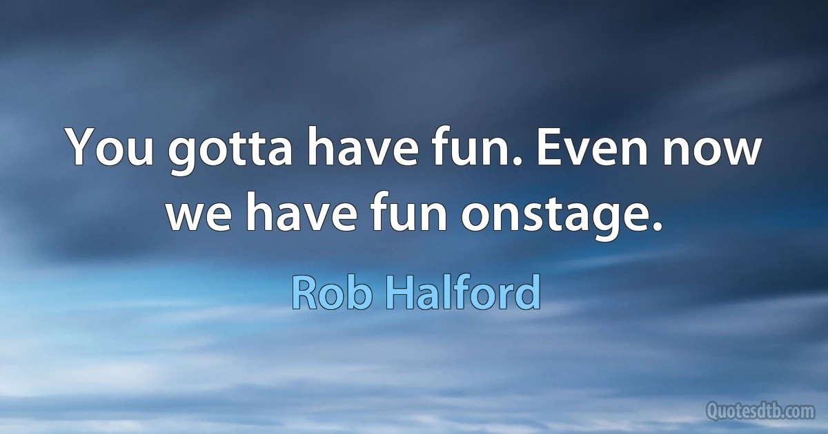 You gotta have fun. Even now we have fun onstage. (Rob Halford)