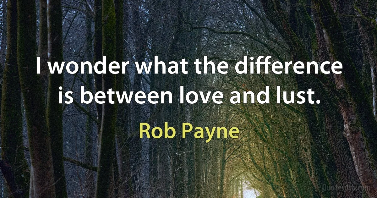 I wonder what the difference is between love and lust. (Rob Payne)