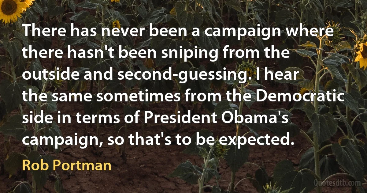 There has never been a campaign where there hasn't been sniping from the outside and second-guessing. I hear the same sometimes from the Democratic side in terms of President Obama's campaign, so that's to be expected. (Rob Portman)