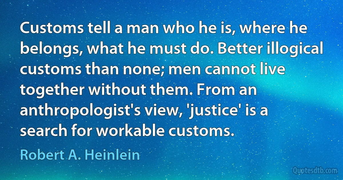 Customs tell a man who he is, where he belongs, what he must do. Better illogical customs than none; men cannot live together without them. From an anthropologist's view, 'justice' is a search for workable customs. (Robert A. Heinlein)