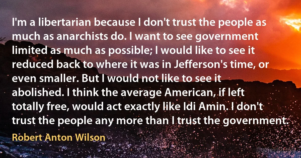 I'm a libertarian because I don't trust the people as much as anarchists do. I want to see government limited as much as possible; I would like to see it reduced back to where it was in Jefferson's time, or even smaller. But I would not like to see it abolished. I think the average American, if left totally free, would act exactly like Idi Amin. I don't trust the people any more than I trust the government. (Robert Anton Wilson)