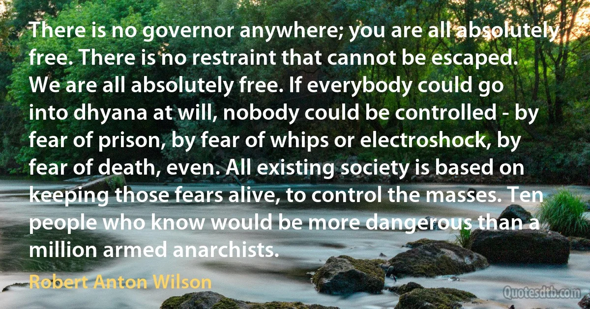 There is no governor anywhere; you are all absolutely free. There is no restraint that cannot be escaped. We are all absolutely free. If everybody could go into dhyana at will, nobody could be controlled - by fear of prison, by fear of whips or electroshock, by fear of death, even. All existing society is based on keeping those fears alive, to control the masses. Ten people who know would be more dangerous than a million armed anarchists. (Robert Anton Wilson)