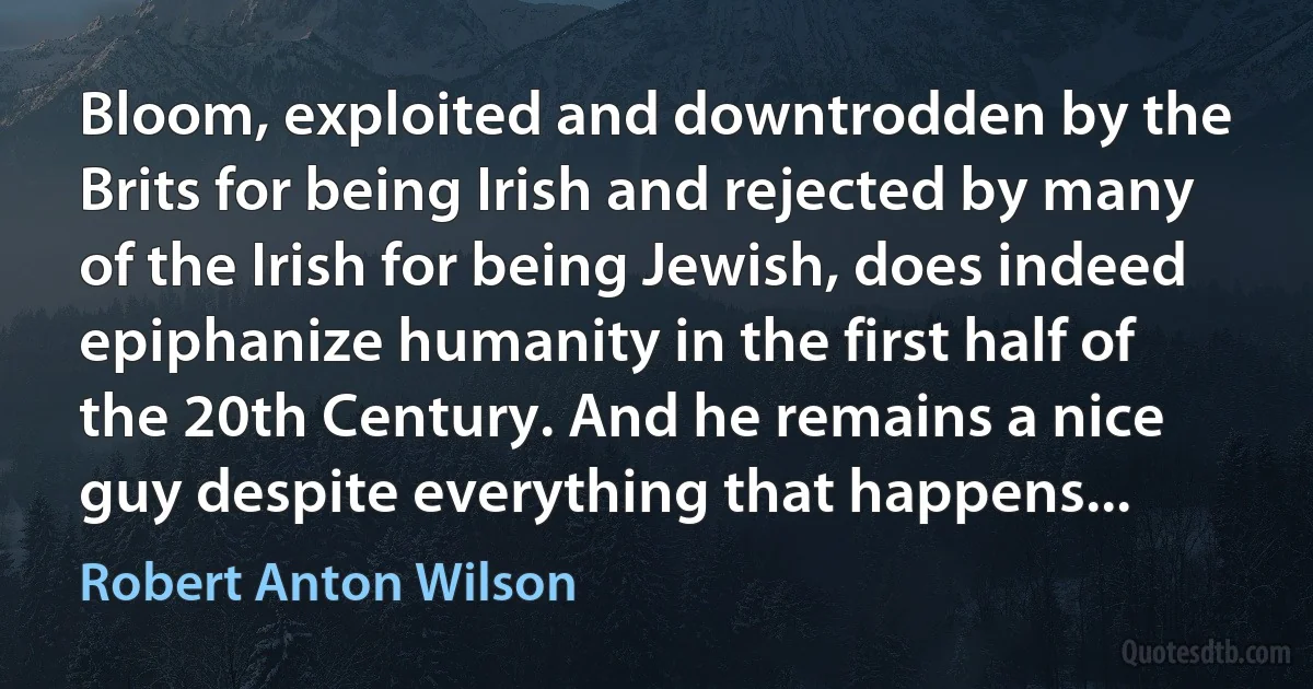 Bloom, exploited and downtrodden by the Brits for being Irish and rejected by many of the Irish for being Jewish, does indeed epiphanize humanity in the first half of the 20th Century. And he remains a nice guy despite everything that happens... (Robert Anton Wilson)