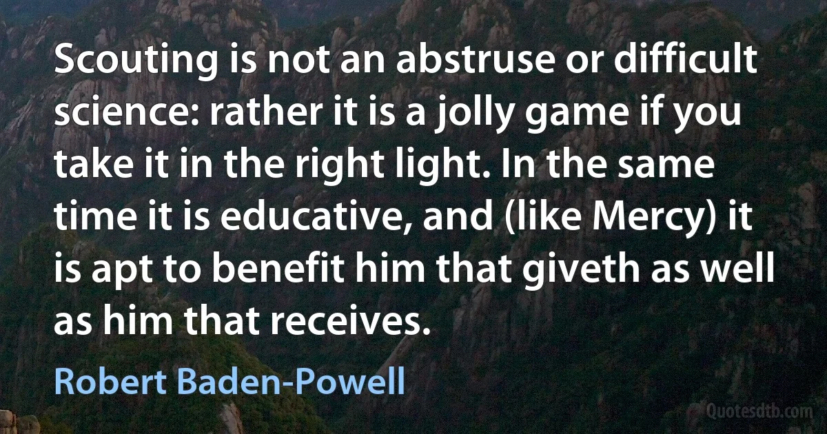 Scouting is not an abstruse or difficult science: rather it is a jolly game if you take it in the right light. In the same time it is educative, and (like Mercy) it is apt to benefit him that giveth as well as him that receives. (Robert Baden-Powell)