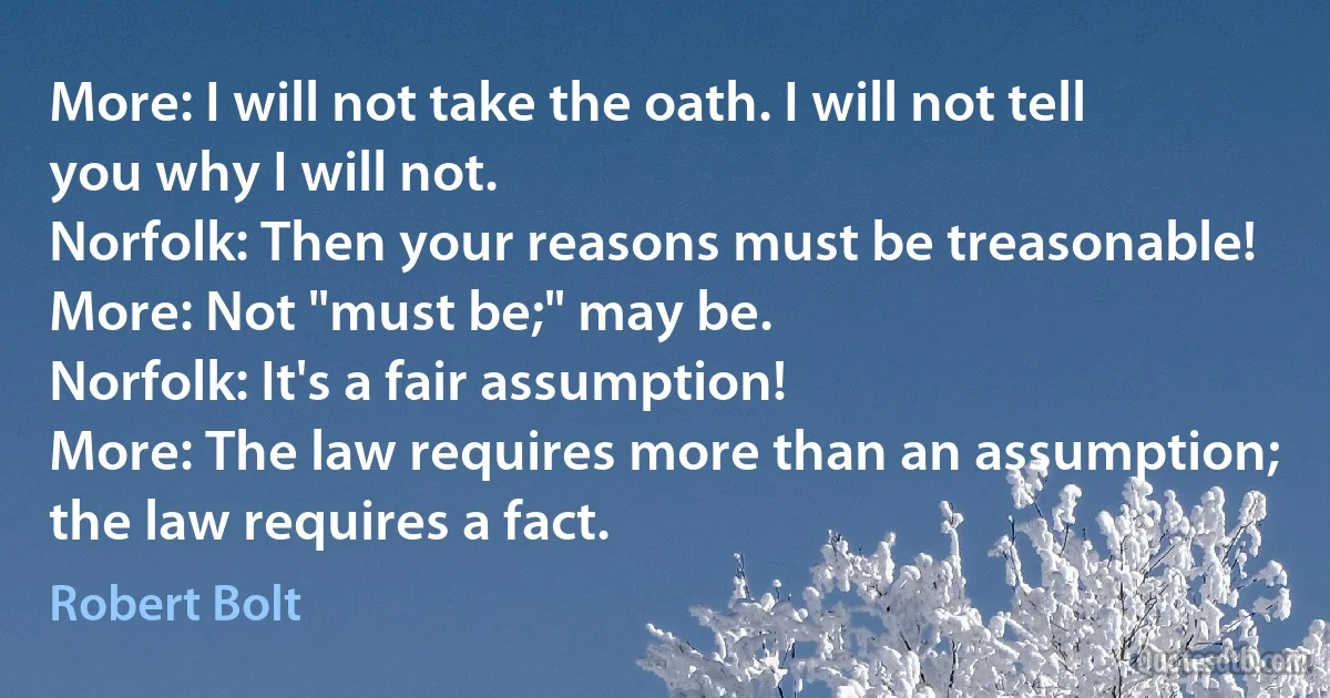 More: I will not take the oath. I will not tell you why I will not.
Norfolk: Then your reasons must be treasonable!
More: Not "must be;" may be.
Norfolk: It's a fair assumption!
More: The law requires more than an assumption; the law requires a fact. (Robert Bolt)