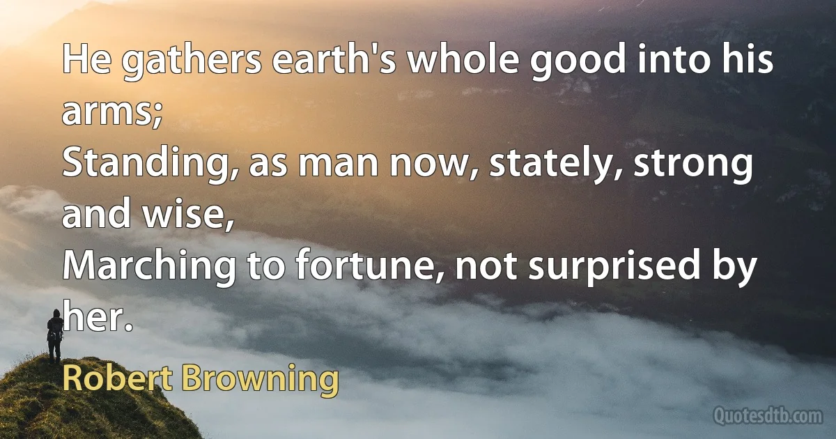 He gathers earth's whole good into his arms;
Standing, as man now, stately, strong and wise,
Marching to fortune, not surprised by her. (Robert Browning)