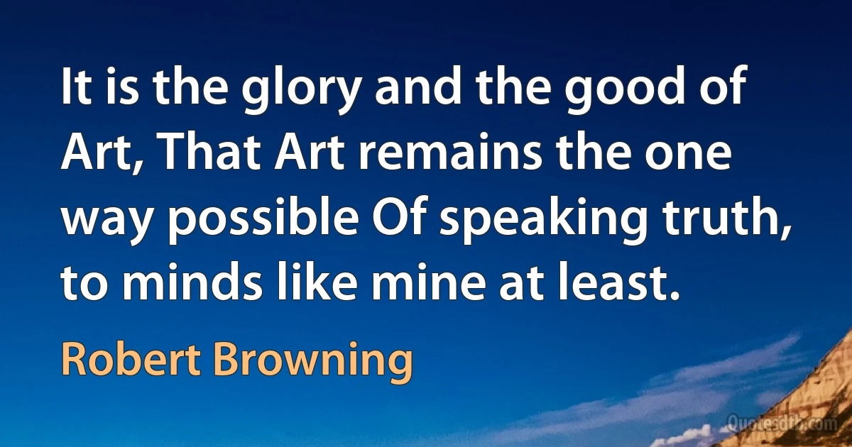 It is the glory and the good of Art, That Art remains the one way possible Of speaking truth, to minds like mine at least. (Robert Browning)