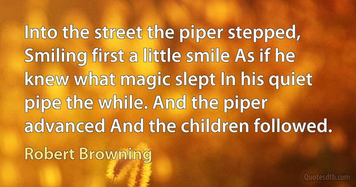 Into the street the piper stepped, Smiling first a little smile As if he knew what magic slept In his quiet pipe the while. And the piper advanced And the children followed. (Robert Browning)