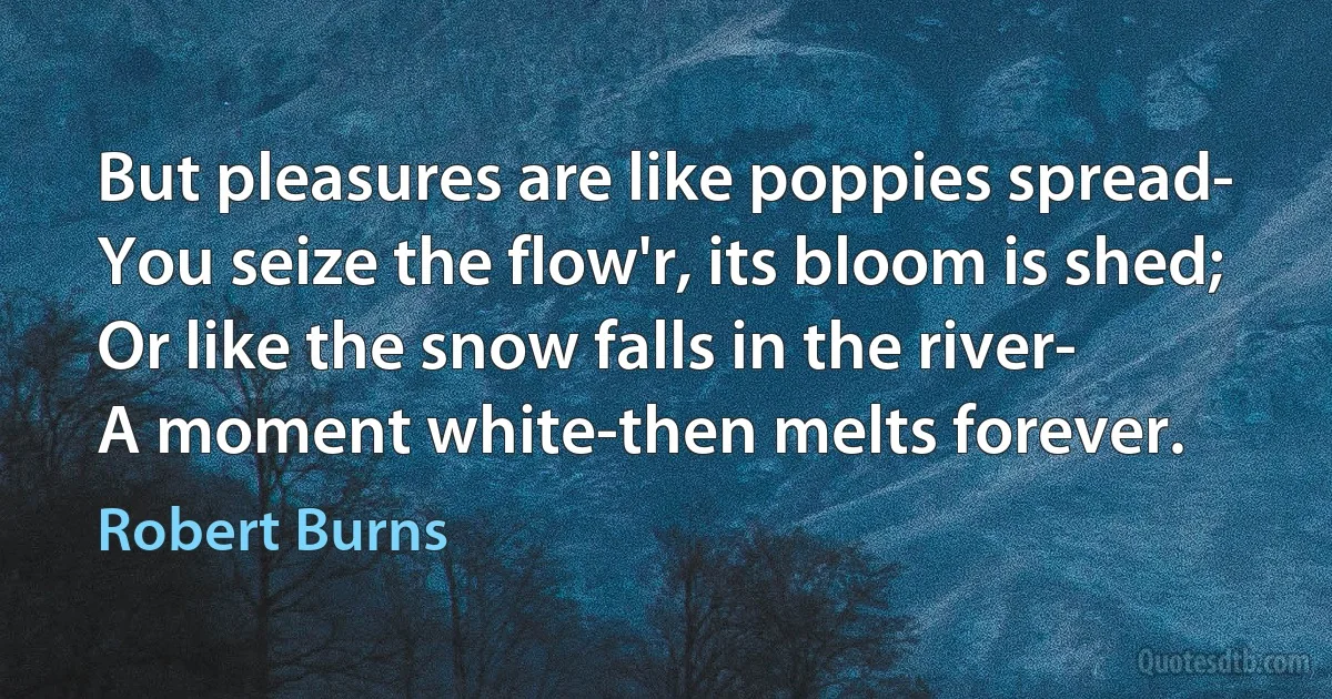 But pleasures are like poppies spread-
You seize the flow'r, its bloom is shed;
Or like the snow falls in the river-
A moment white-then melts forever. (Robert Burns)