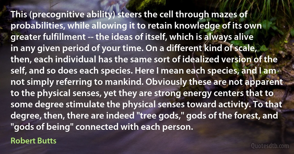 This (precognitive ability) steers the cell through mazes of probabilities, while allowing it to retain knowledge of its own greater fulfillment -- the ideas of itself, which is always alive in any given period of your time. On a different kind of scale, then, each individual has the same sort of idealized version of the self, and so does each species. Here I mean each species, and I am not simply referring to mankind. Obviously these are not apparent to the physical senses, yet they are strong energy centers that to some degree stimulate the physical senses toward activity. To that degree, then, there are indeed "tree gods," gods of the forest, and "gods of being" connected with each person. (Robert Butts)