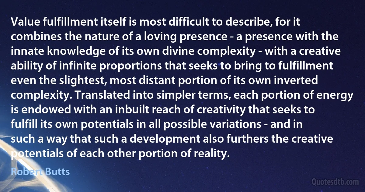 Value fulfillment itself is most difficult to describe, for it combines the nature of a loving presence - a presence with the innate knowledge of its own divine complexity - with a creative ability of infinite proportions that seeks to bring to fulfillment even the slightest, most distant portion of its own inverted complexity. Translated into simpler terms, each portion of energy is endowed with an inbuilt reach of creativity that seeks to fulfill its own potentials in all possible variations - and in such a way that such a development also furthers the creative potentials of each other portion of reality. (Robert Butts)