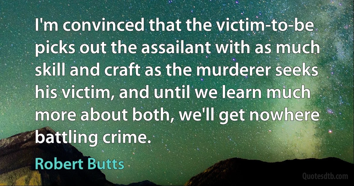 I'm convinced that the victim-to-be picks out the assailant with as much skill and craft as the murderer seeks his victim, and until we learn much more about both, we'll get nowhere battling crime. (Robert Butts)