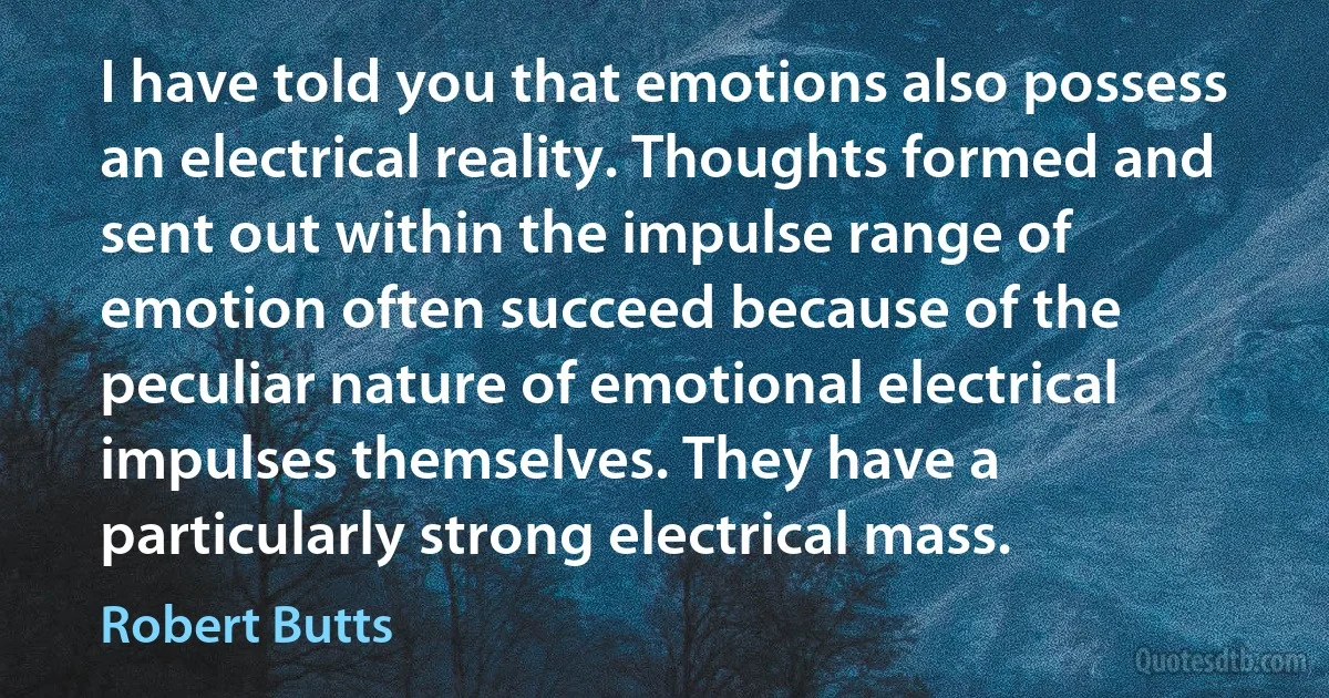 I have told you that emotions also possess an electrical reality. Thoughts formed and sent out within the impulse range of emotion often succeed because of the peculiar nature of emotional electrical impulses themselves. They have a particularly strong electrical mass. (Robert Butts)