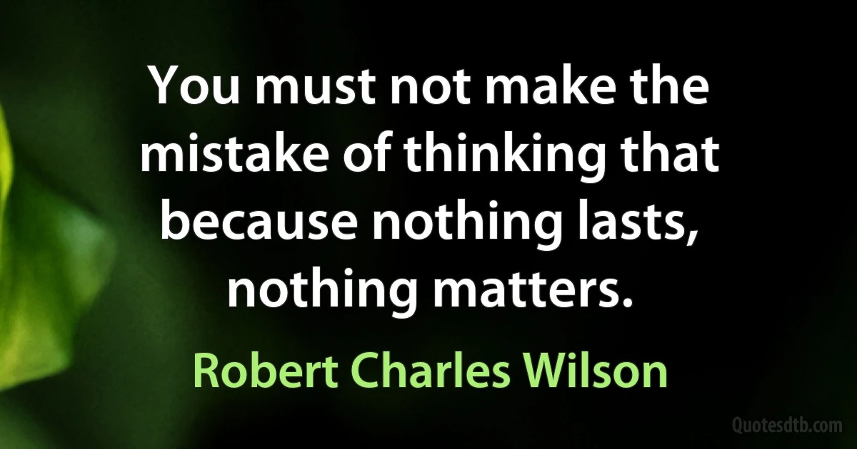 You must not make the mistake of thinking that because nothing lasts, nothing matters. (Robert Charles Wilson)