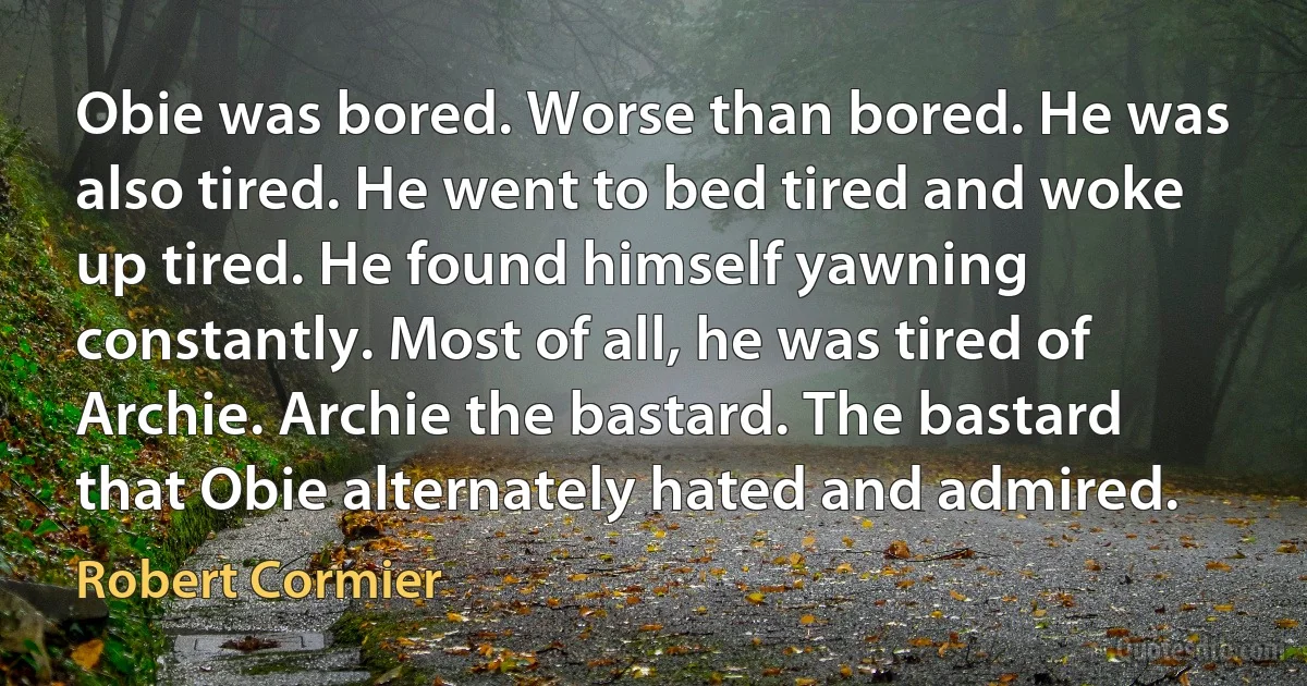 Obie was bored. Worse than bored. He was also tired. He went to bed tired and woke up tired. He found himself yawning constantly. Most of all, he was tired of Archie. Archie the bastard. The bastard that Obie alternately hated and admired. (Robert Cormier)