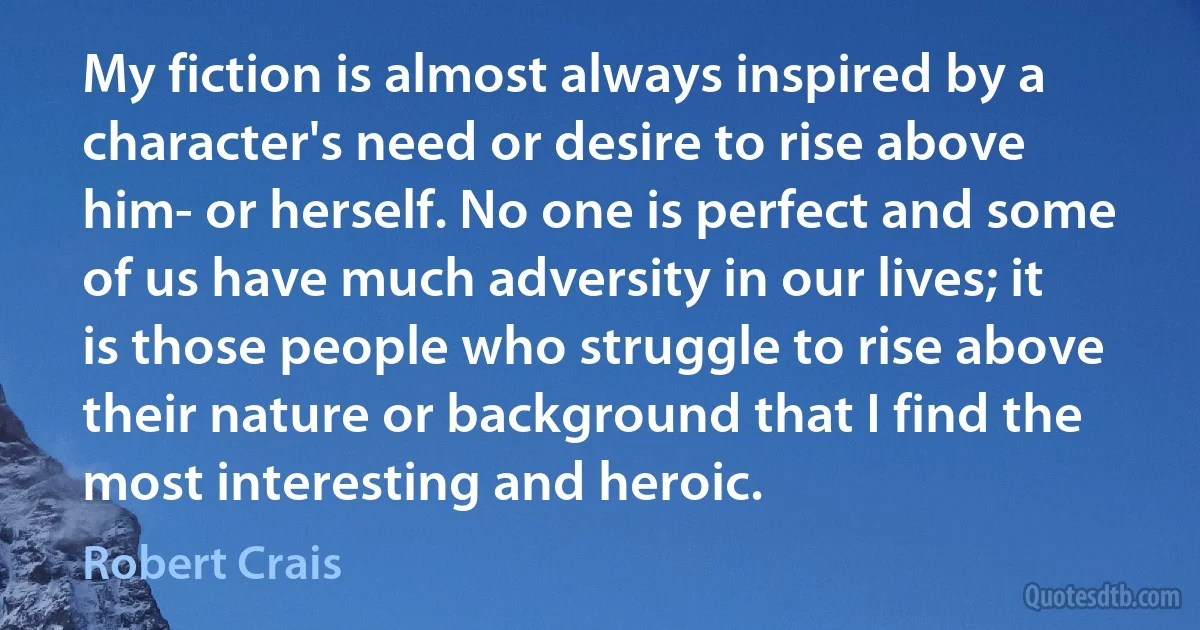 My fiction is almost always inspired by a character's need or desire to rise above him- or herself. No one is perfect and some of us have much adversity in our lives; it is those people who struggle to rise above their nature or background that I find the most interesting and heroic. (Robert Crais)