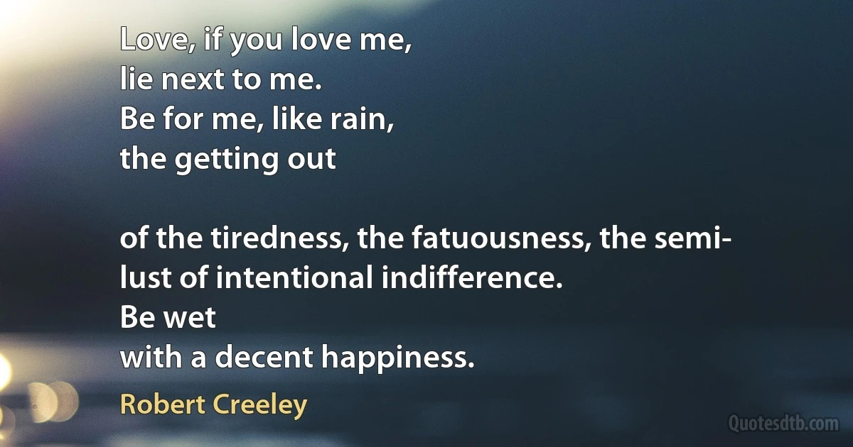 Love, if you love me,
lie next to me.
Be for me, like rain,
the getting out

of the tiredness, the fatuousness, the semi-
lust of intentional indifference.
Be wet
with a decent happiness. (Robert Creeley)