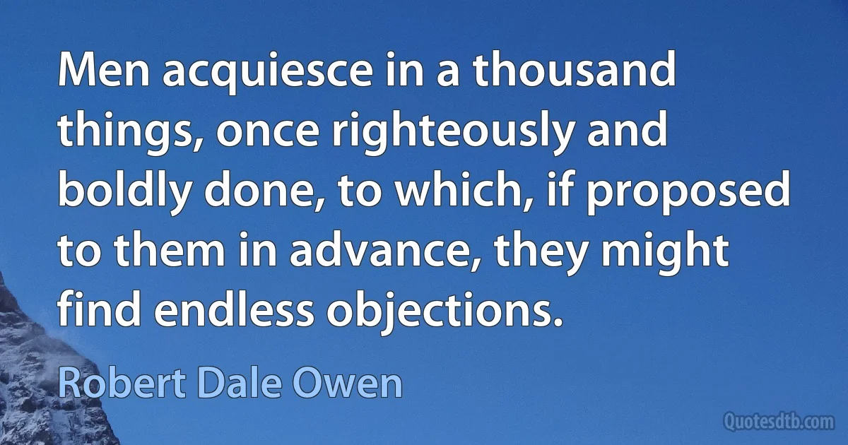 Men acquiesce in a thousand things, once righteously and boldly done, to which, if proposed to them in advance, they might find endless objections. (Robert Dale Owen)