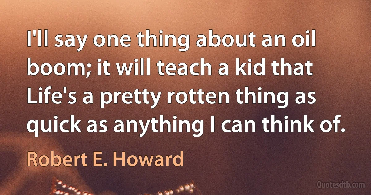 I'll say one thing about an oil boom; it will teach a kid that Life's a pretty rotten thing as quick as anything I can think of. (Robert E. Howard)