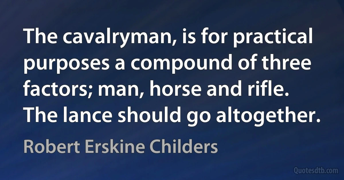 The cavalryman, is for practical purposes a compound of three factors; man, horse and rifle. The lance should go altogether. (Robert Erskine Childers)