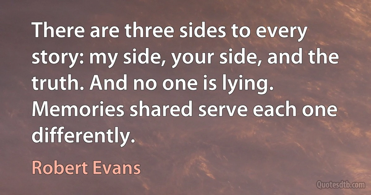 There are three sides to every story: my side, your side, and the truth. And no one is lying. Memories shared serve each one differently. (Robert Evans)