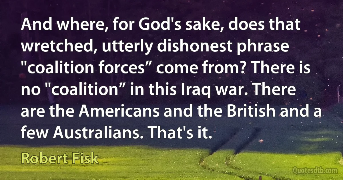 And where, for God's sake, does that wretched, utterly dishonest phrase "coalition forces” come from? There is no "coalition” in this Iraq war. There are the Americans and the British and a few Australians. That's it. (Robert Fisk)