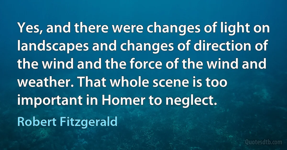 Yes, and there were changes of light on landscapes and changes of direction of the wind and the force of the wind and weather. That whole scene is too important in Homer to neglect. (Robert Fitzgerald)