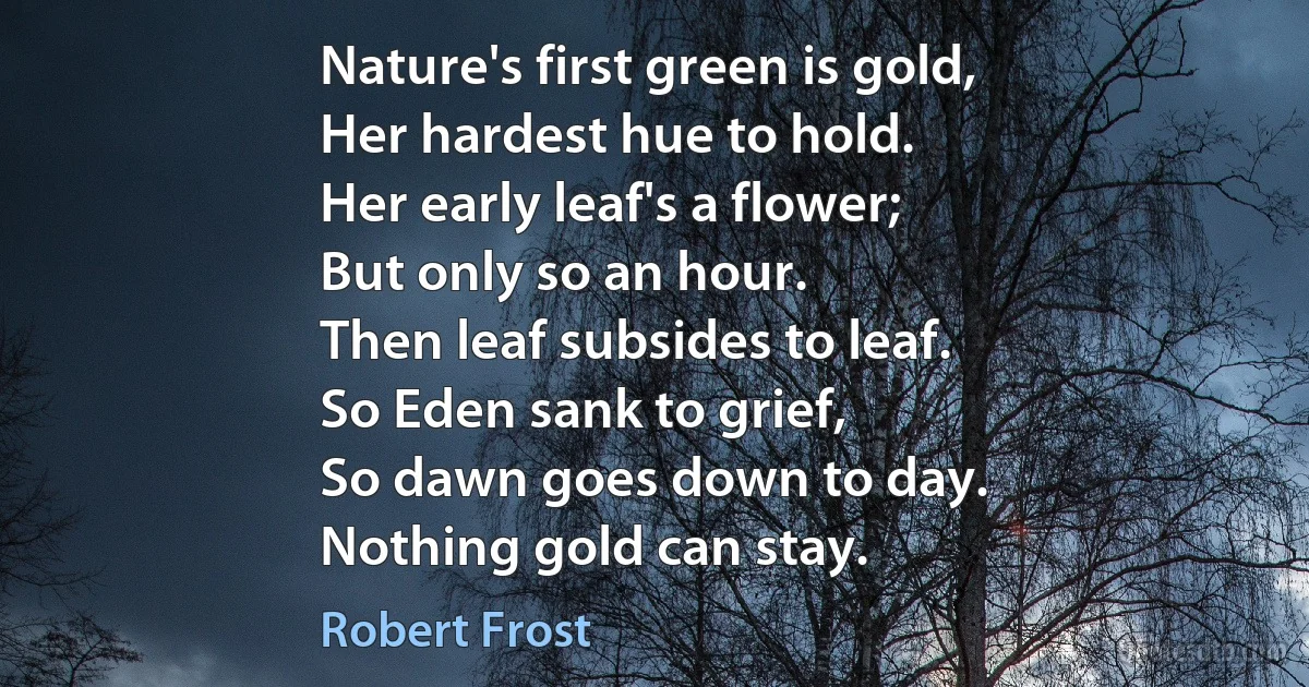 Nature's first green is gold,
Her hardest hue to hold.
Her early leaf's a flower;
But only so an hour.
Then leaf subsides to leaf.
So Eden sank to grief,
So dawn goes down to day.
Nothing gold can stay. (Robert Frost)