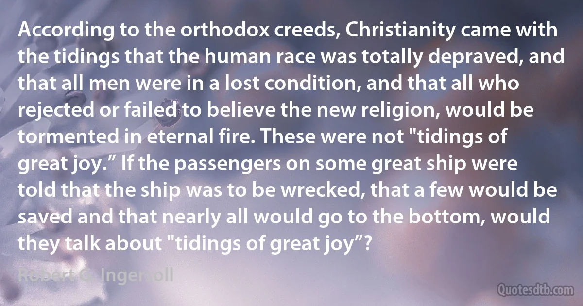 According to the orthodox creeds, Christianity came with the tidings that the human race was totally depraved, and that all men were in a lost condition, and that all who rejected or failed to believe the new religion, would be tormented in eternal fire. These were not "tidings of great joy.” If the passengers on some great ship were told that the ship was to be wrecked, that a few would be saved and that nearly all would go to the bottom, would they talk about "tidings of great joy”? (Robert G. Ingersoll)