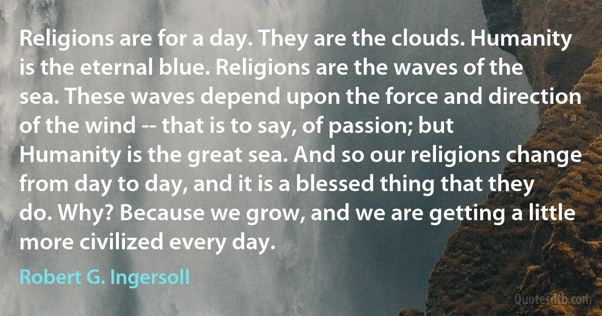 Religions are for a day. They are the clouds. Humanity is the eternal blue. Religions are the waves of the sea. These waves depend upon the force and direction of the wind -- that is to say, of passion; but Humanity is the great sea. And so our religions change from day to day, and it is a blessed thing that they do. Why? Because we grow, and we are getting a little more civilized every day. (Robert G. Ingersoll)