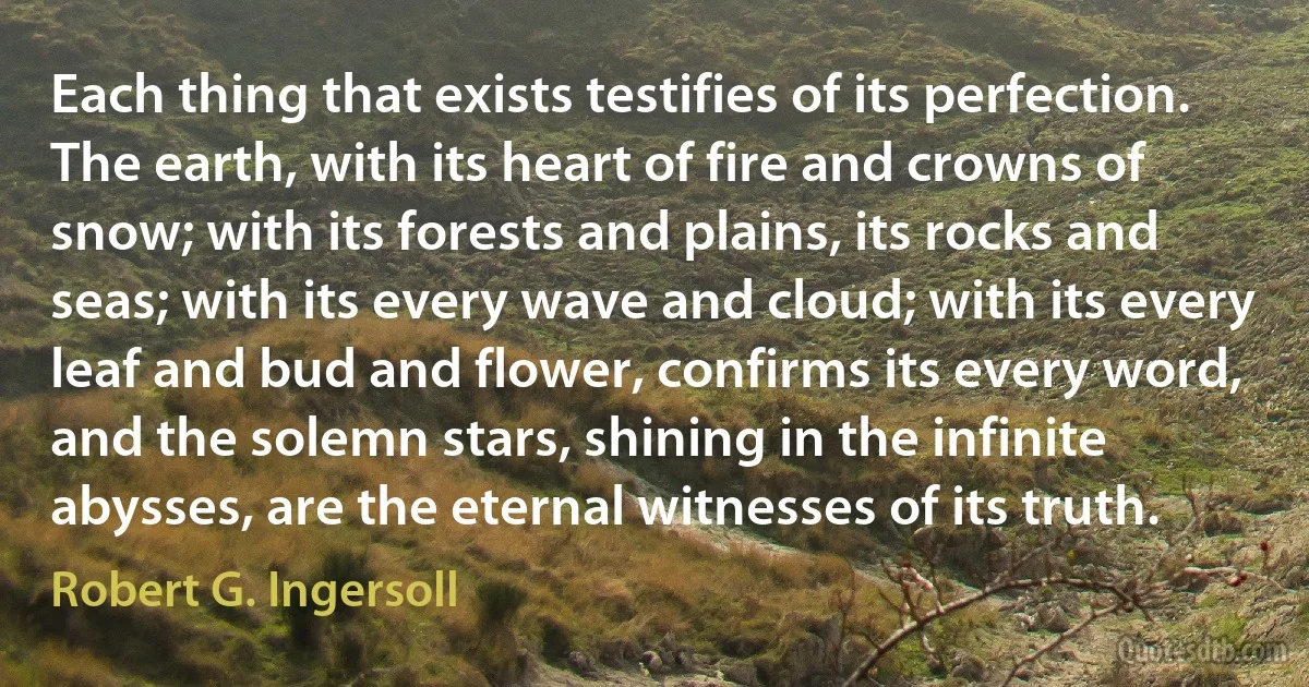 Each thing that exists testifies of its perfection. The earth, with its heart of fire and crowns of snow; with its forests and plains, its rocks and seas; with its every wave and cloud; with its every leaf and bud and flower, confirms its every word, and the solemn stars, shining in the infinite abysses, are the eternal witnesses of its truth. (Robert G. Ingersoll)