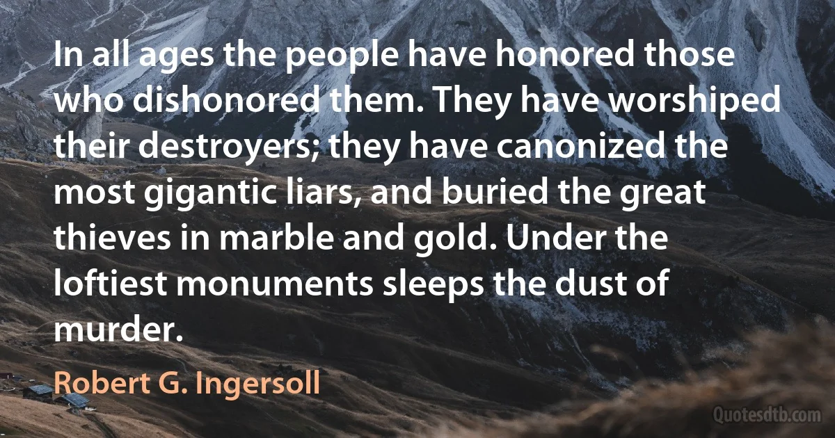 In all ages the people have honored those who dishonored them. They have worshiped their destroyers; they have canonized the most gigantic liars, and buried the great thieves in marble and gold. Under the loftiest monuments sleeps the dust of murder. (Robert G. Ingersoll)