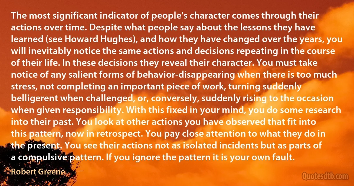 The most significant indicator of people's character comes through their actions over time. Despite what people say about the lessons they have learned (see Howard Hughes), and how they have changed over the years, you will inevitably notice the same actions and decisions repeating in the course of their life. In these decisions they reveal their character. You must take notice of any salient forms of behavior-disappearing when there is too much stress, not completing an important piece of work, turning suddenly belligerent when challenged, or, conversely, suddenly rising to the occasion when given responsibility. With this fixed in your mind, you do some research into their past. You look at other actions you have observed that fit into this pattern, now in retrospect. You pay close attention to what they do in the present. You see their actions not as isolated incidents but as parts of a compulsive pattern. If you ignore the pattern it is your own fault. (Robert Greene)