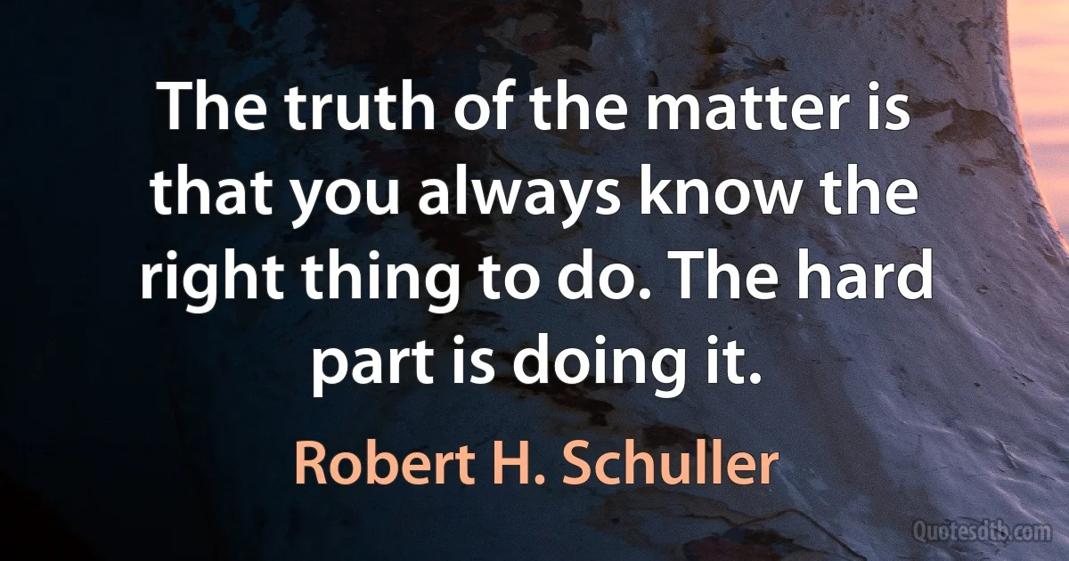 The truth of the matter is that you always know the right thing to do. The hard part is doing it. (Robert H. Schuller)