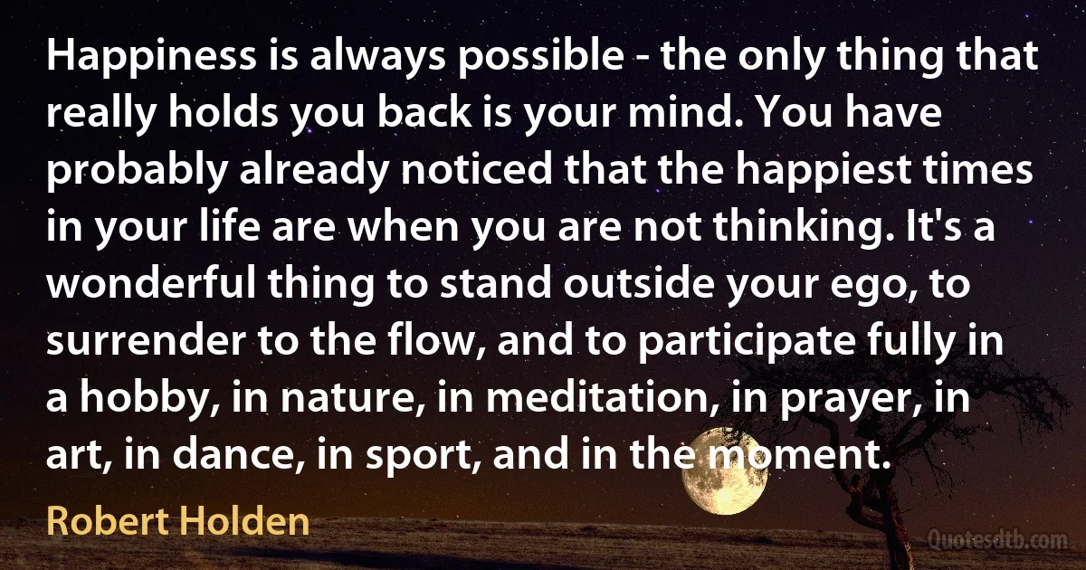 Happiness is always possible - the only thing that really holds you back is your mind. You have probably already noticed that the happiest times in your life are when you are not thinking. It's a wonderful thing to stand outside your ego, to surrender to the flow, and to participate fully in a hobby, in nature, in meditation, in prayer, in art, in dance, in sport, and in the moment. (Robert Holden)