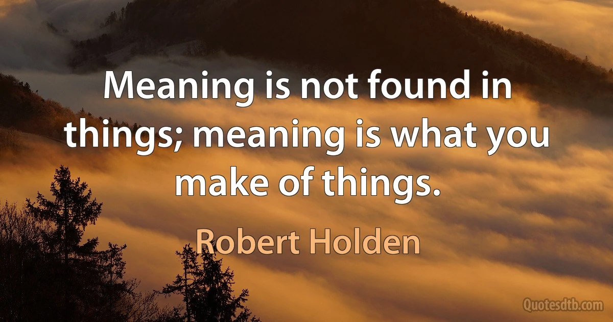 Meaning is not found in things; meaning is what you make of things. (Robert Holden)