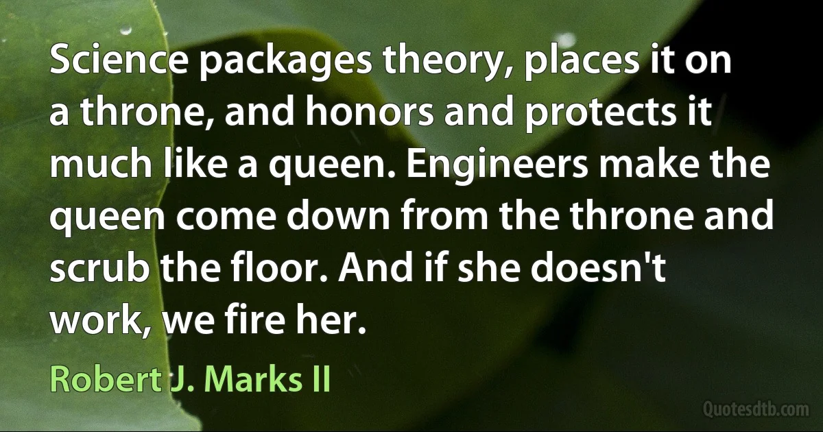 Science packages theory, places it on a throne, and honors and protects it much like a queen. Engineers make the queen come down from the throne and scrub the floor. And if she doesn't work, we fire her. (Robert J. Marks II)