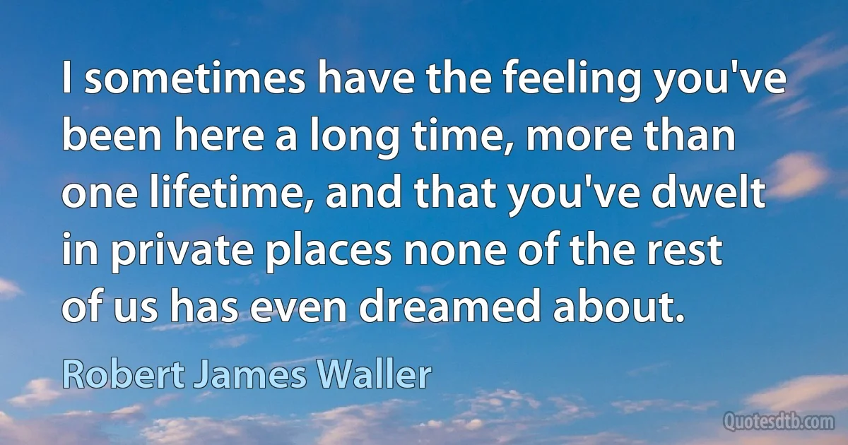 I sometimes have the feeling you've been here a long time, more than one lifetime, and that you've dwelt in private places none of the rest of us has even dreamed about. (Robert James Waller)