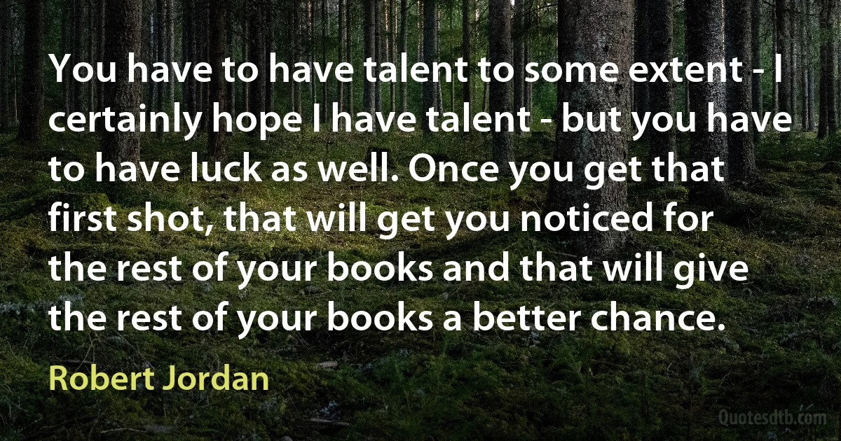 You have to have talent to some extent - I certainly hope I have talent - but you have to have luck as well. Once you get that first shot, that will get you noticed for the rest of your books and that will give the rest of your books a better chance. (Robert Jordan)