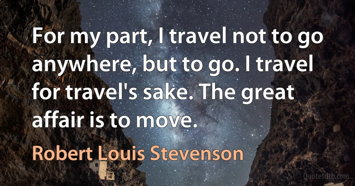 For my part, I travel not to go anywhere, but to go. I travel for travel's sake. The great affair is to move. (Robert Louis Stevenson)