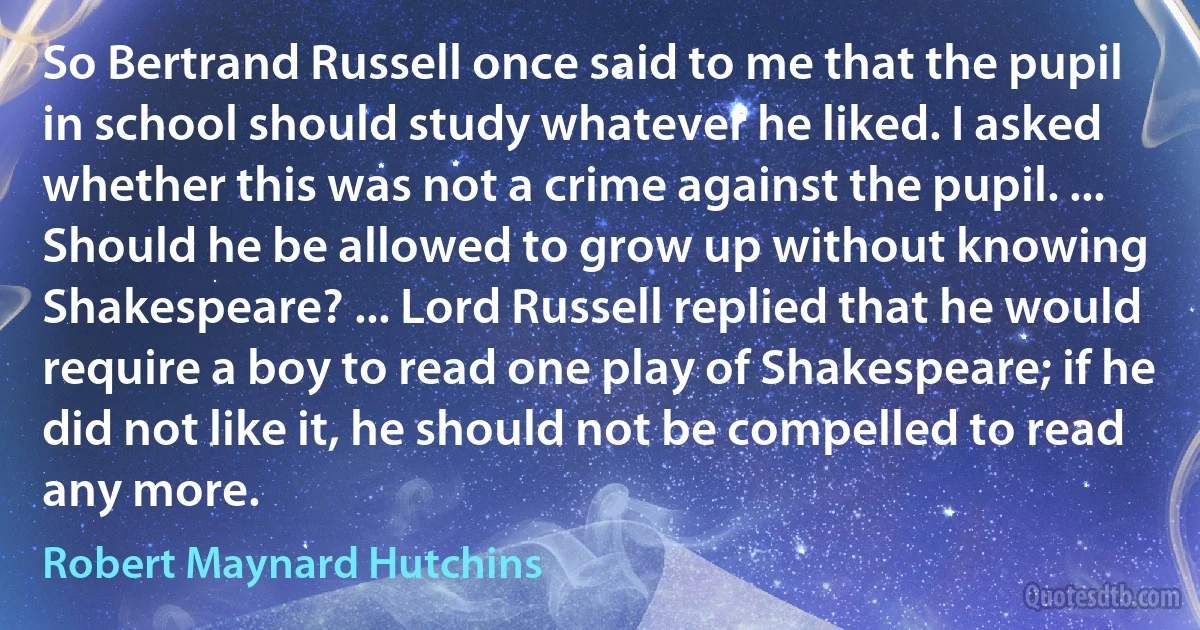 So Bertrand Russell once said to me that the pupil in school should study whatever he liked. I asked whether this was not a crime against the pupil. ... Should he be allowed to grow up without knowing Shakespeare? ... Lord Russell replied that he would require a boy to read one play of Shakespeare; if he did not like it, he should not be compelled to read any more. (Robert Maynard Hutchins)