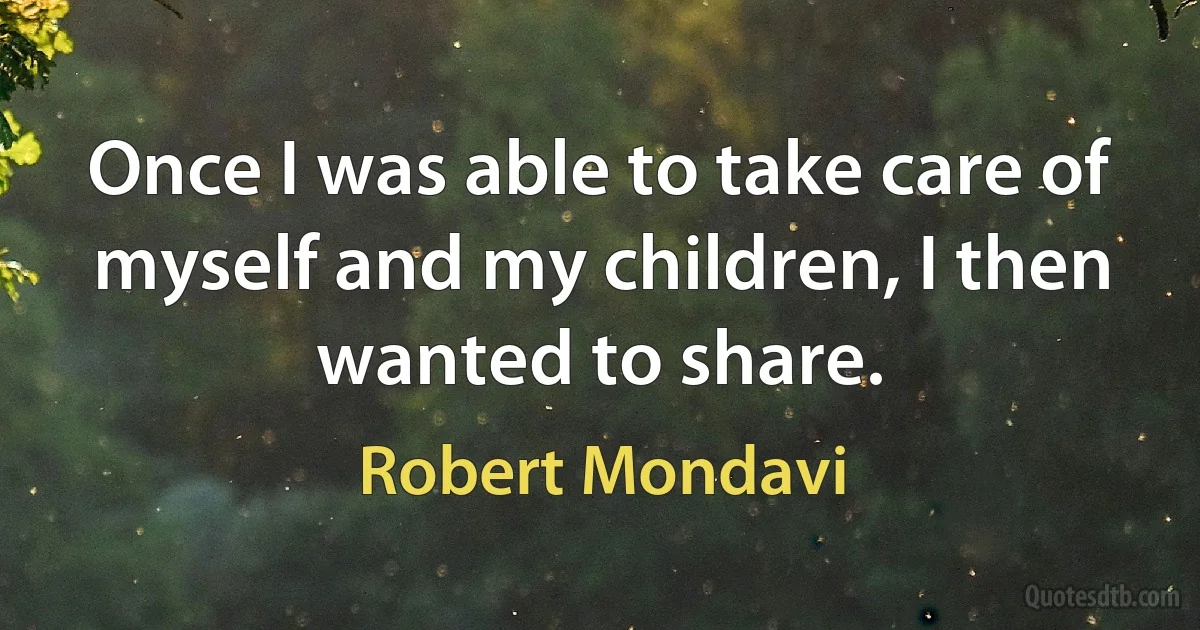 Once I was able to take care of myself and my children, I then wanted to share. (Robert Mondavi)