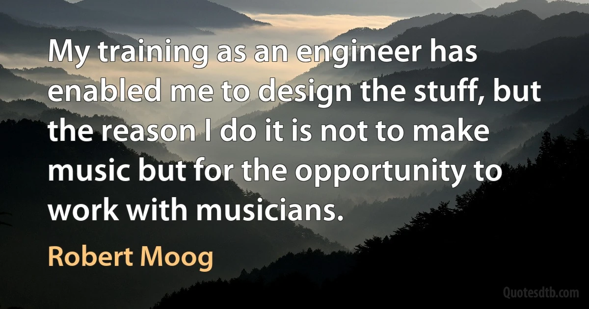 My training as an engineer has enabled me to design the stuff, but the reason I do it is not to make music but for the opportunity to work with musicians. (Robert Moog)