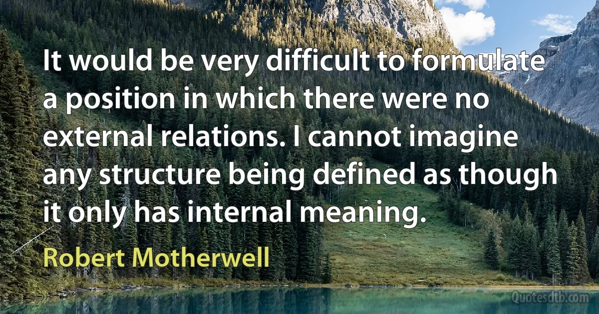 It would be very difficult to formulate a position in which there were no external relations. I cannot imagine any structure being defined as though it only has internal meaning. (Robert Motherwell)