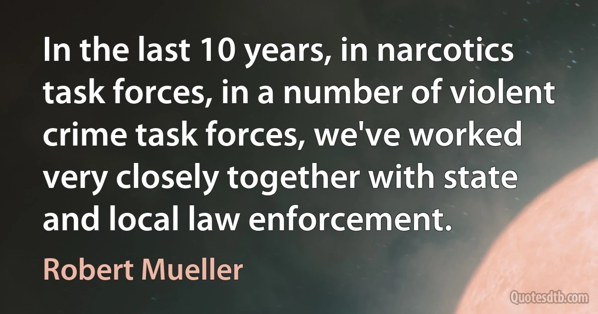 In the last 10 years, in narcotics task forces, in a number of violent crime task forces, we've worked very closely together with state and local law enforcement. (Robert Mueller)