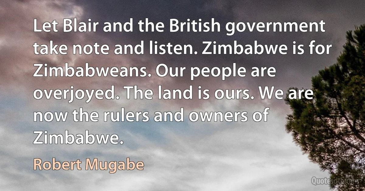 Let Blair and the British government take note and listen. Zimbabwe is for Zimbabweans. Our people are overjoyed. The land is ours. We are now the rulers and owners of Zimbabwe. (Robert Mugabe)