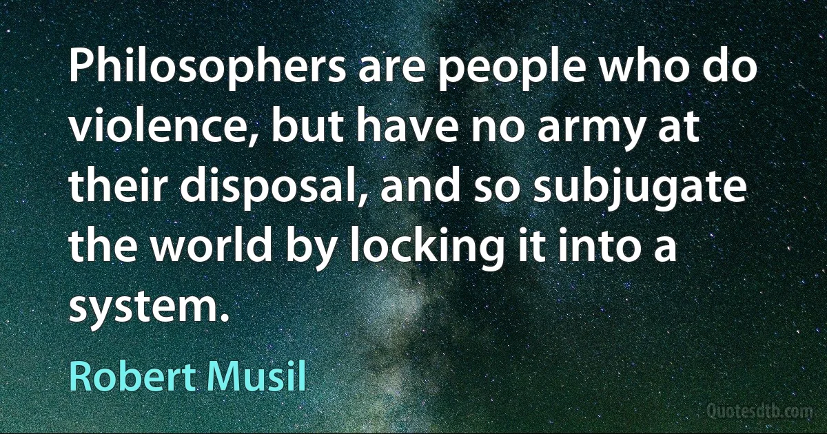 Philosophers are people who do violence, but have no army at their disposal, and so subjugate the world by locking it into a system. (Robert Musil)