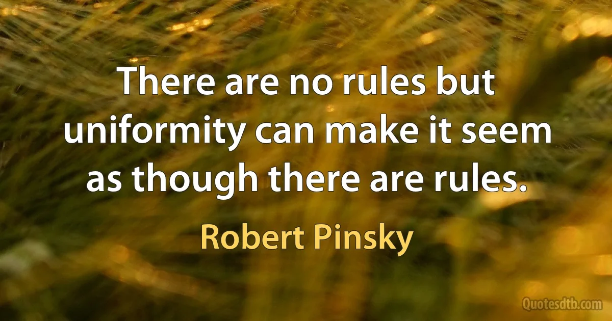 There are no rules but uniformity can make it seem as though there are rules. (Robert Pinsky)