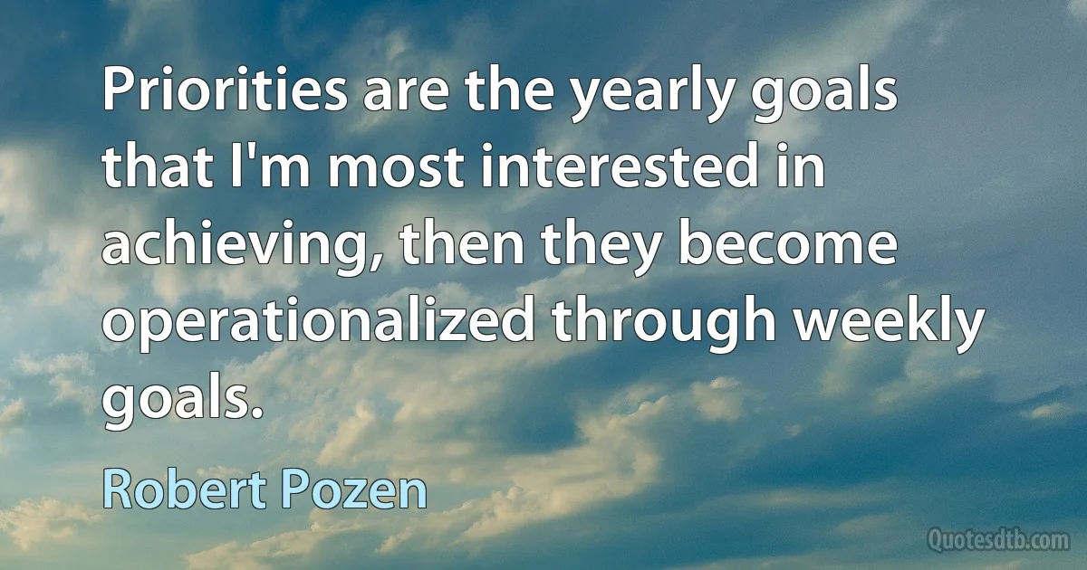 Priorities are the yearly goals that I'm most interested in achieving, then they become operationalized through weekly goals. (Robert Pozen)