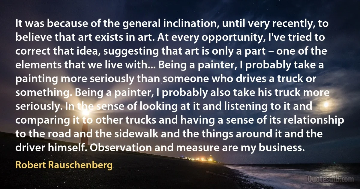 It was because of the general inclination, until very recently, to believe that art exists in art. At every opportunity, I've tried to correct that idea, suggesting that art is only a part – one of the elements that we live with... Being a painter, I probably take a painting more seriously than someone who drives a truck or something. Being a painter, I probably also take his truck more seriously. In the sense of looking at it and listening to it and comparing it to other trucks and having a sense of its relationship to the road and the sidewalk and the things around it and the driver himself. Observation and measure are my business. (Robert Rauschenberg)